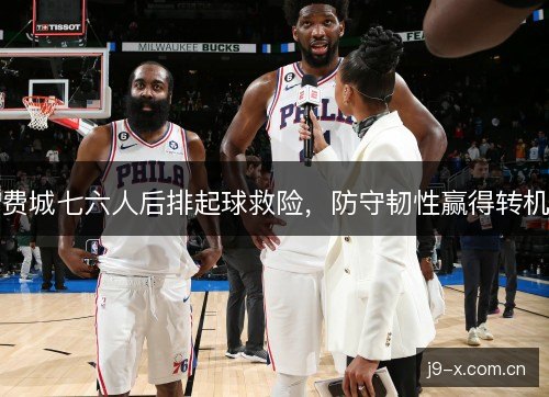 费城七六人后排起球救险,防守韧性赢得转机 费城七六人后排起球救险,防守韧性赢得转机